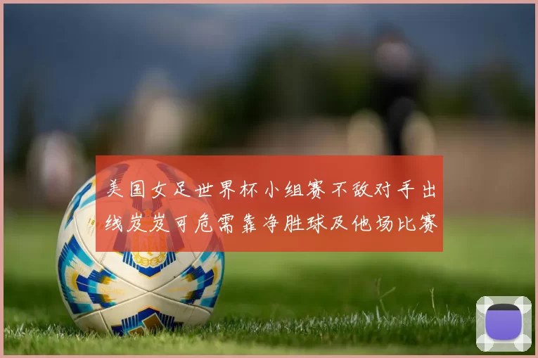 美国女足世界杯小组赛不敌对手出线岌岌可危需靠净胜球及他场比赛结果