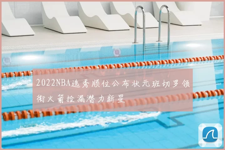 2022NBA选秀顺位公布状元班切罗领衔火箭捡漏潜力新星