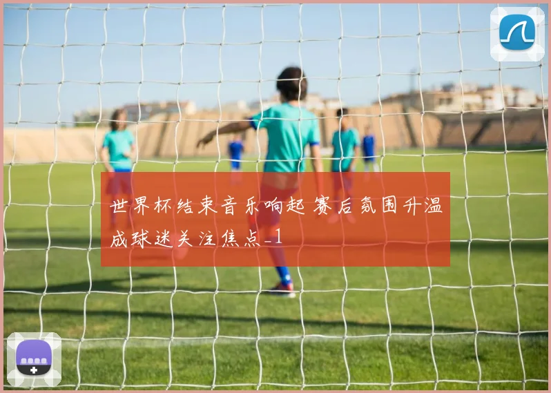 世界杯结束音乐响起 赛后氛围升温成球迷关注焦点_1