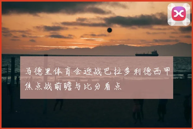 马德里体育会迎战巴拉多利德西甲焦点战前瞻与比分看点