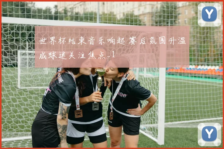 世界杯结束音乐响起 赛后氛围升温成球迷关注焦点_1