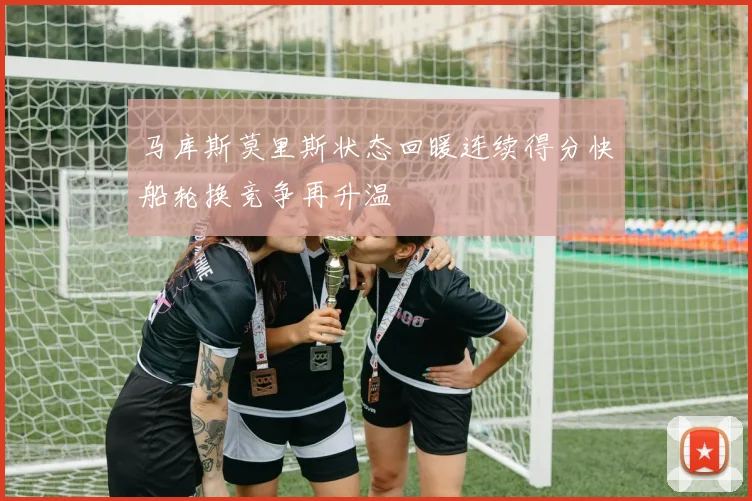 马库斯莫里斯状态回暖连续得分快船轮换竞争再升温