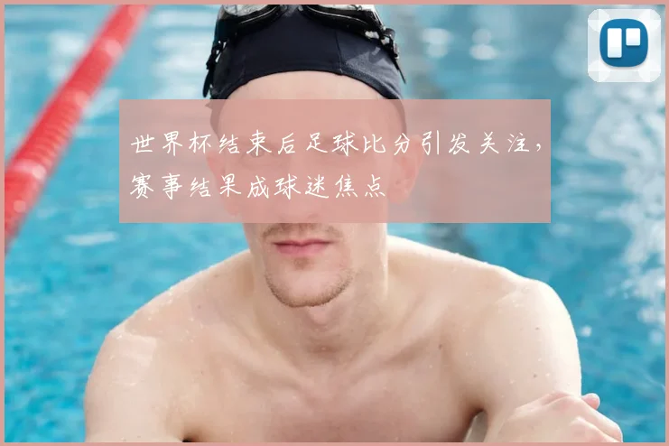 世界杯结束后足球比分引发关注,赛事结果成球迷焦点