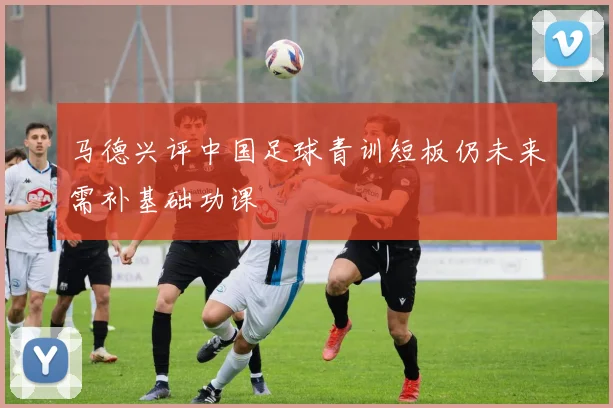 马德兴评中国足球青训短板仍未来需补基础功课