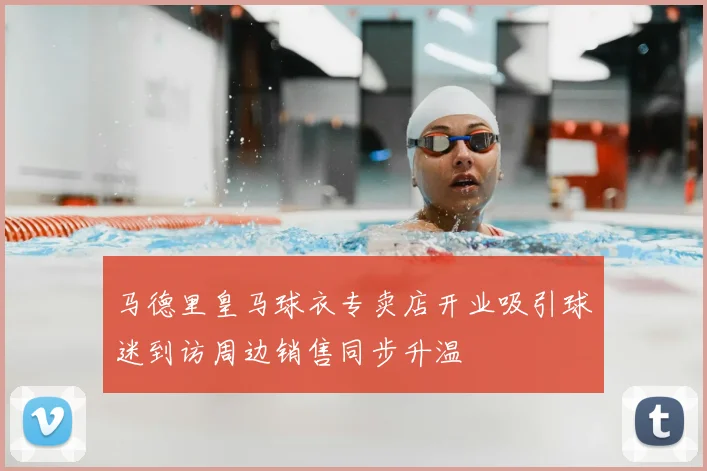 马德里皇马球衣专卖店开业吸引球迷到访周边销售同步升温