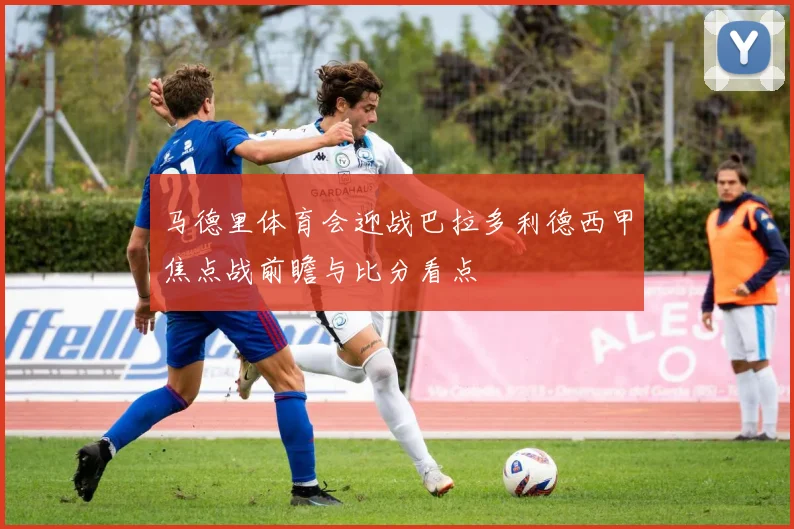 马德里体育会迎战巴拉多利德西甲焦点战前瞻与比分看点