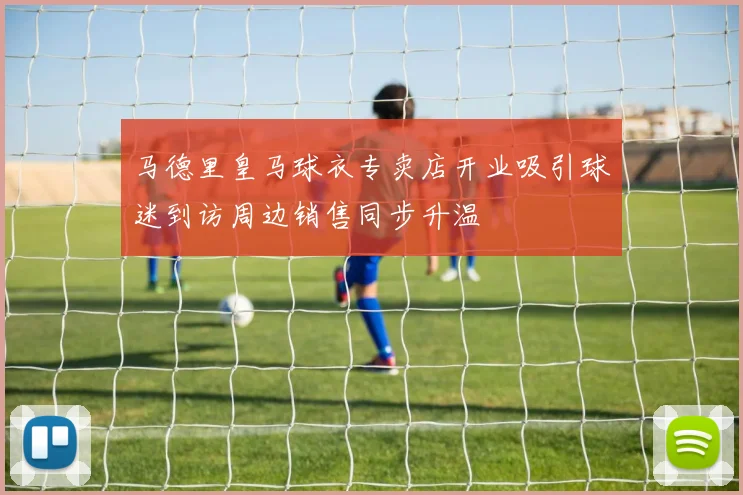 马德里皇马球衣专卖店开业吸引球迷到访周边销售同步升温